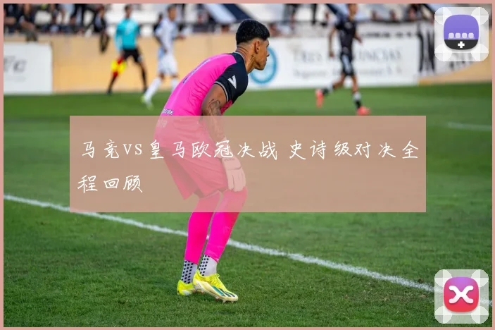 马竞vs皇马欧冠决战 史诗级对决全程回顾