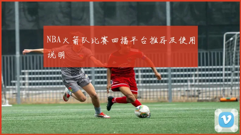 NBA火箭队比赛回播平台推荐及使用说明
