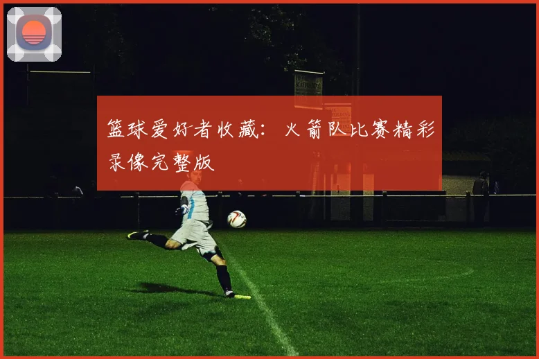 篮球爱好者收藏：火箭队比赛精彩录像完整版