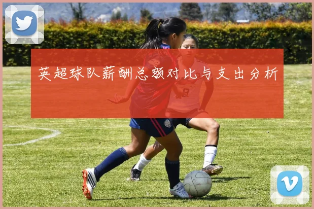 英超球队薪酬总额对比与支出分析