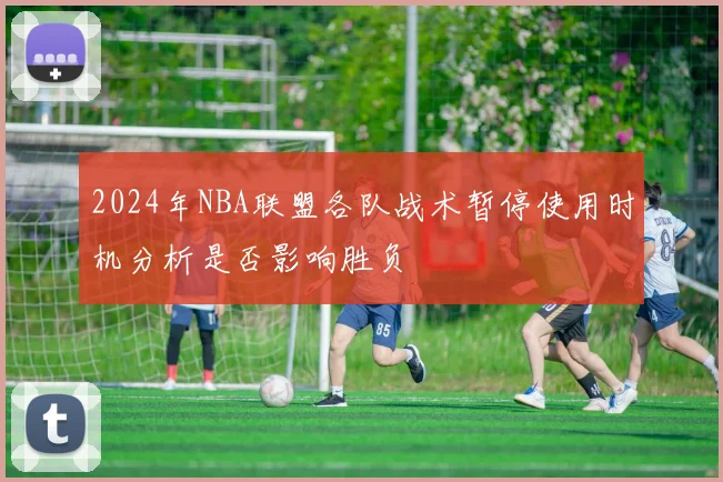 2024年NBA联盟各队战术暂停使用时机分析是否影响胜负