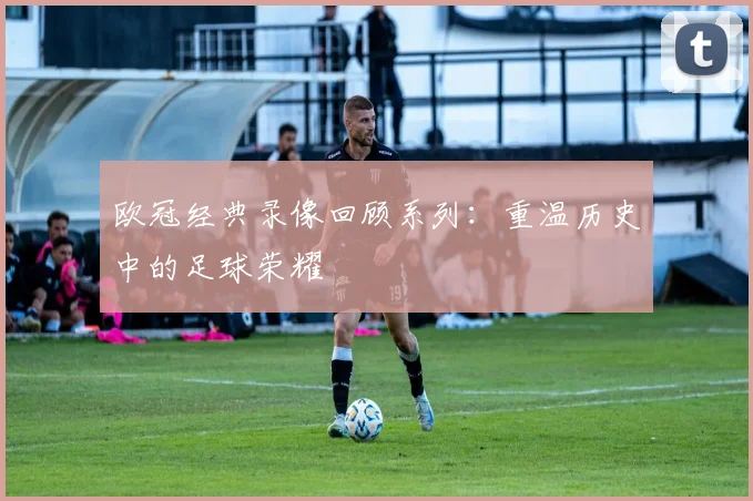 欧冠经典录像回顾系列：重温历史中的足球荣耀